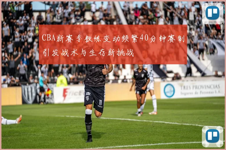 CBA新赛季教练变动频繁40分钟赛制引发战术与生存新挑战