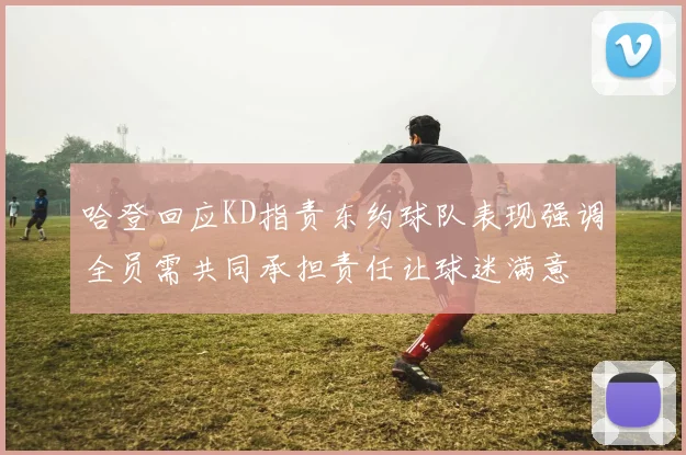 哈登回应KD指责东约球队表现强调全员需共同承担责任让球迷满意