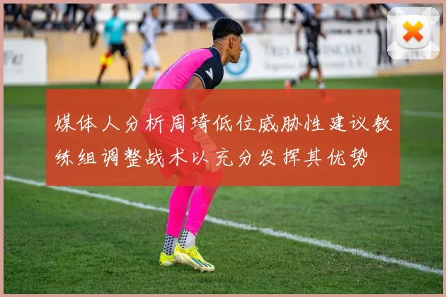 媒体人分析周琦低位威胁性建议教练组调整战术以充分发挥其优势