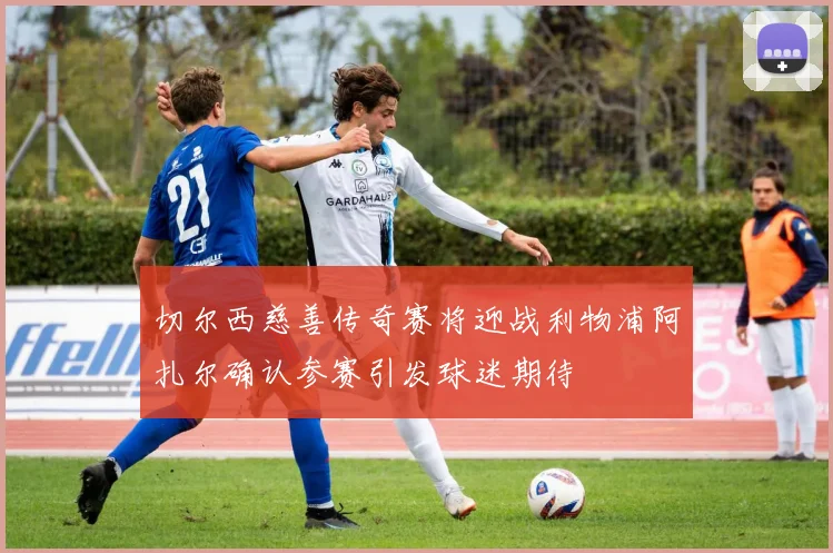 切尔西慈善传奇赛将迎战利物浦阿扎尔确认参赛引发球迷期待