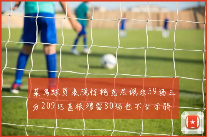 菜鸟球员表现惊艳克尼佩尔59场三分209记基根穆雷80场也不甘示弱