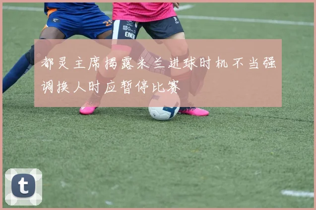 都灵主席揭露米兰进球时机不当强调换人时应暂停比赛