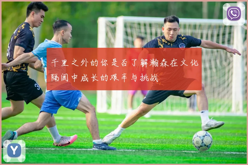 千里之外的你是否了解瀚森在文化隔阂中成长的艰辛与挑战