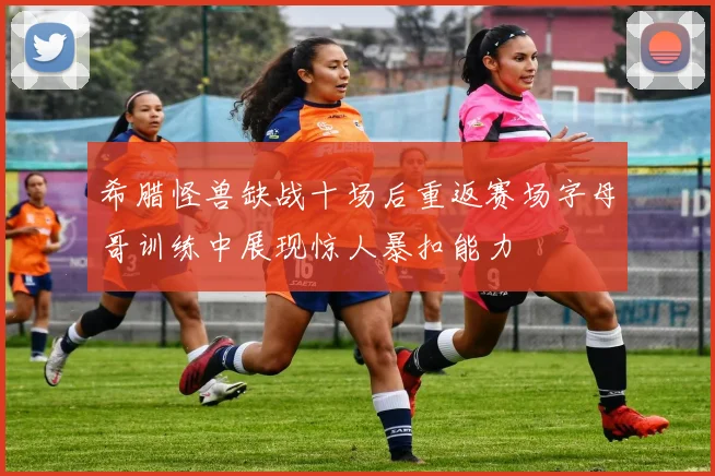 希腊怪兽缺战十场后重返赛场字母哥训练中展现惊人暴扣能力