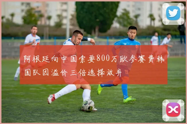 阿根廷向中国索要800万欧参赛费韩国队因溢价三倍选择放弃