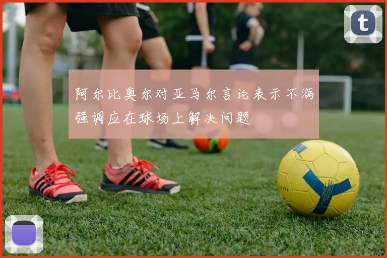 阿尔比奥尔对亚马尔言论表示不满强调应在球场上解决问题