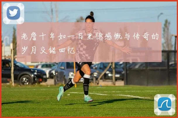 老詹十年如一日里德感慨与传奇的岁月交错回忆