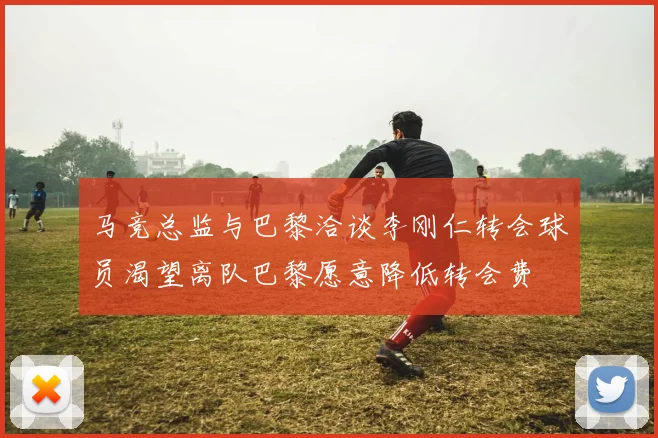马竞总监与巴黎洽谈李刚仁转会球员渴望离队巴黎愿意降低转会费