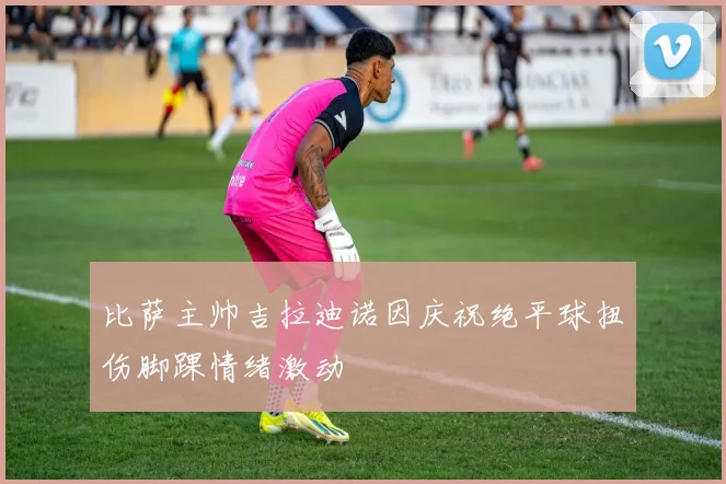 比萨主帅吉拉迪诺因庆祝绝平球扭伤脚踝情绪激动