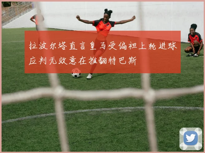 拉波尔塔直言皇马受偏袒上轮进球应判无效意在推翻特巴斯