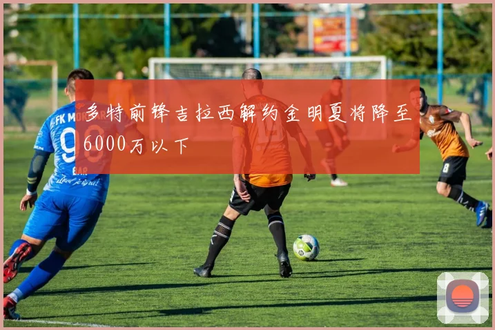 多特前锋吉拉西解约金明夏将降至6000万以下