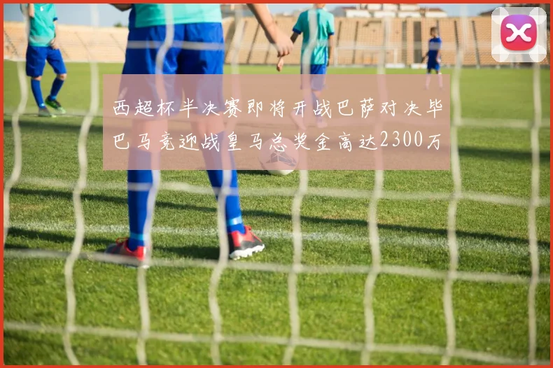 西超杯半决赛即将开战巴萨对决毕巴马竞迎战皇马总奖金高达2300万欧