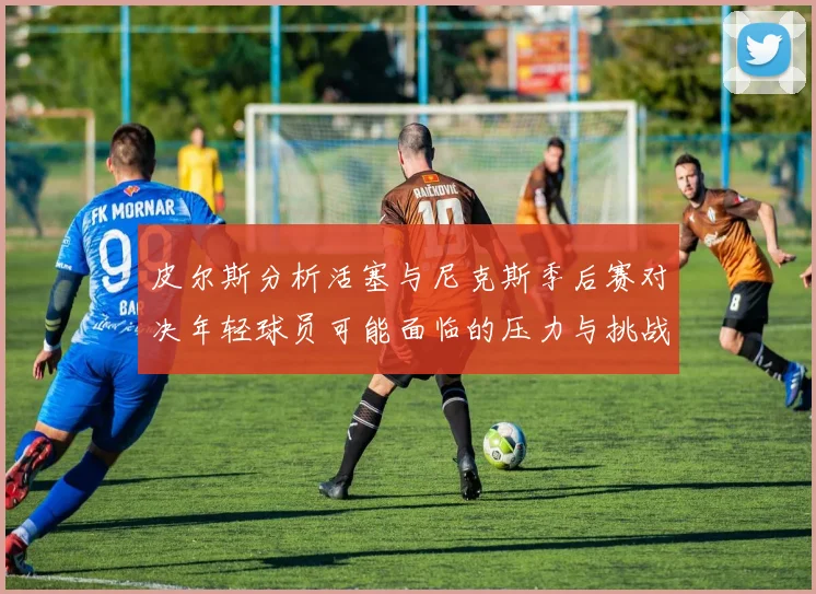 皮尔斯分析活塞与尼克斯季后赛对决年轻球员可能面临的压力与挑战
