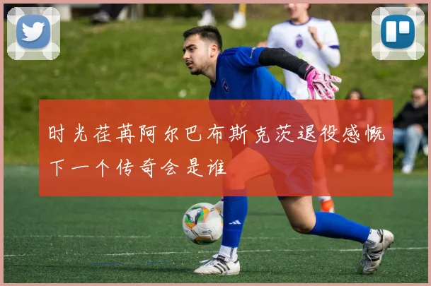 时光荏苒阿尔巴布斯克茨退役感慨下一个传奇会是谁