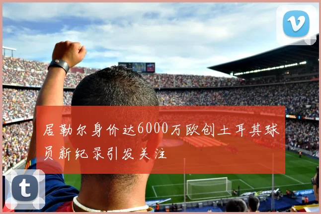 居勒尔身价达6000万欧创土耳其球员新纪录引发关注
