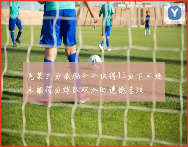 克莱三分表现平平仅得13分下半场未能得分球队双加时遗憾落败