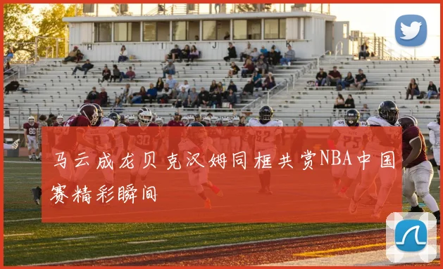 马云成龙贝克汉姆同框共赏NBA中国赛精彩瞬间