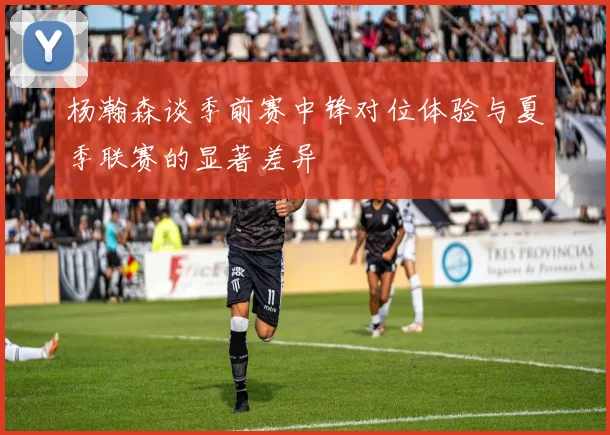 杨瀚森谈季前赛中锋对位体验与夏季联赛的显著差异