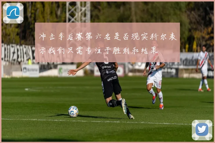 冲击季后赛第六名是否现实科尔表示我们只需专注于胜利和结果