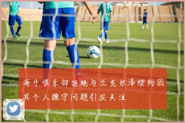 海牛俱乐部拒绝与兰克尔泽续约因其个人操守问题引发关注