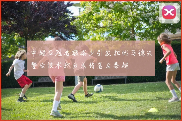 中超亚冠名额减少引发担忧马德兴警告技术积分或将落后泰超