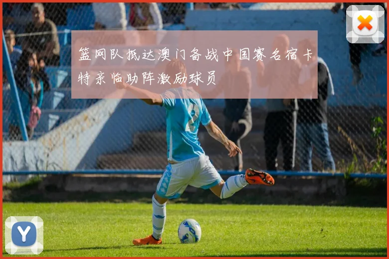 篮网队抵达澳门备战中国赛名宿卡特亲临助阵激励球员