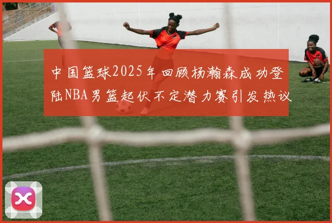 中国篮球2025年回顾杨瀚森成功登陆NBA男篮起伏不定潜力赛引发热议与争论