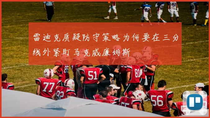 雷迪克质疑防守策略为何要在三分线外紧盯马克威廉姆斯