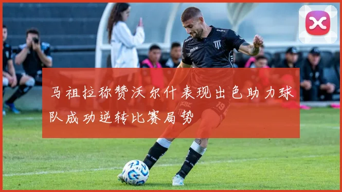 马祖拉称赞沃尔什表现出色助力球队成功逆转比赛局势