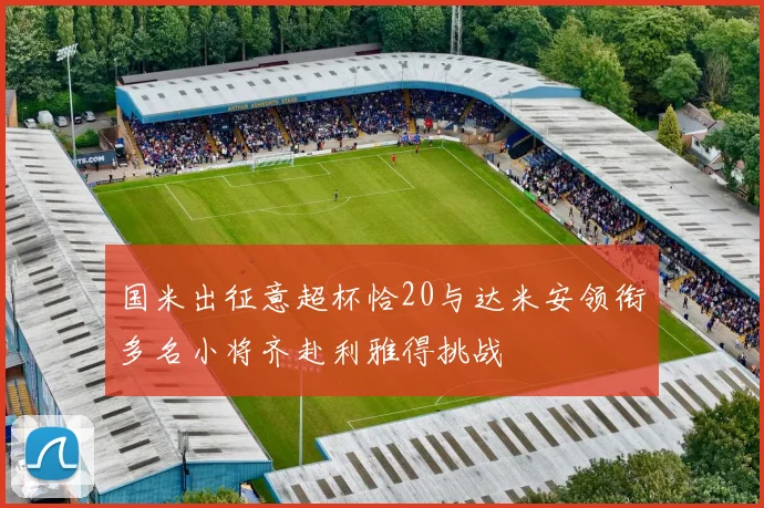 国米出征意超杯恰20与达米安领衔多名小将齐赴利雅得挑战