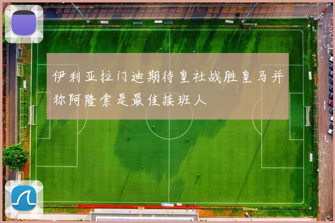 伊利亚拉门迪期待皇社战胜皇马并称阿隆索是最佳接班人