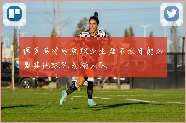 保罗或将结束职业生涯不太可能加盟其他球队或湖人队