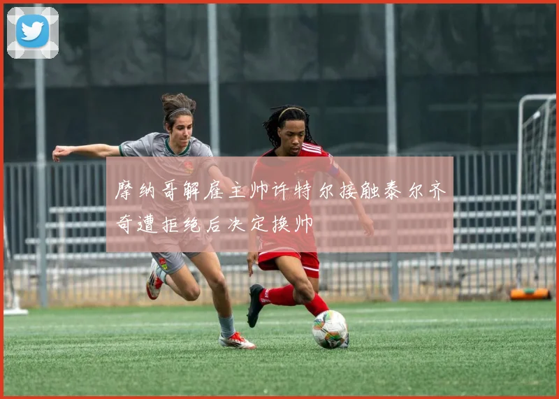 摩纳哥解雇主帅许特尔接触泰尔齐奇遭拒绝后决定换帅