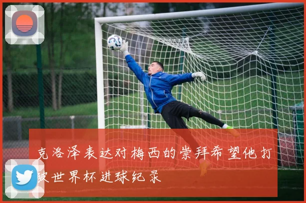 克洛泽表达对梅西的崇拜希望他打破世界杯进球纪录