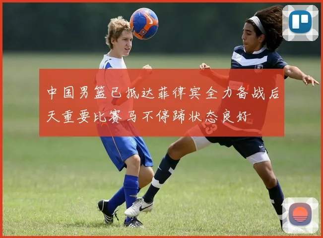 中国男篮已抵达菲律宾全力备战后天重要比赛马不停蹄状态良好