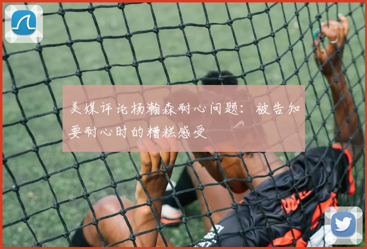 美媒评论杨瀚森耐心问题：被告知要耐心时的糟糕感受